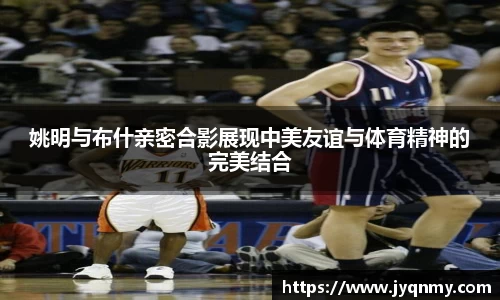 姚明与布什亲密合影展现中美友谊与体育精神的完美结合