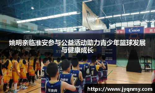 姚明亲临淮安参与公益活动助力青少年篮球发展与健康成长